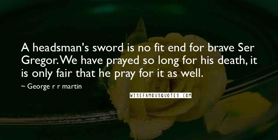 George R R Martin Quotes: A headsman's sword is no fit end for brave Ser Gregor. We have prayed so long for his death, it is only fair that he pray for it as well.