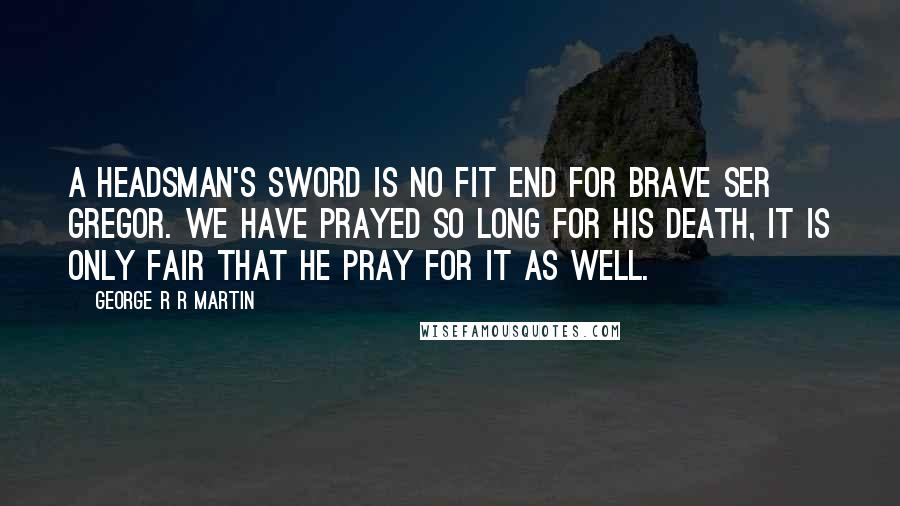 George R R Martin Quotes: A headsman's sword is no fit end for brave Ser Gregor. We have prayed so long for his death, it is only fair that he pray for it as well.