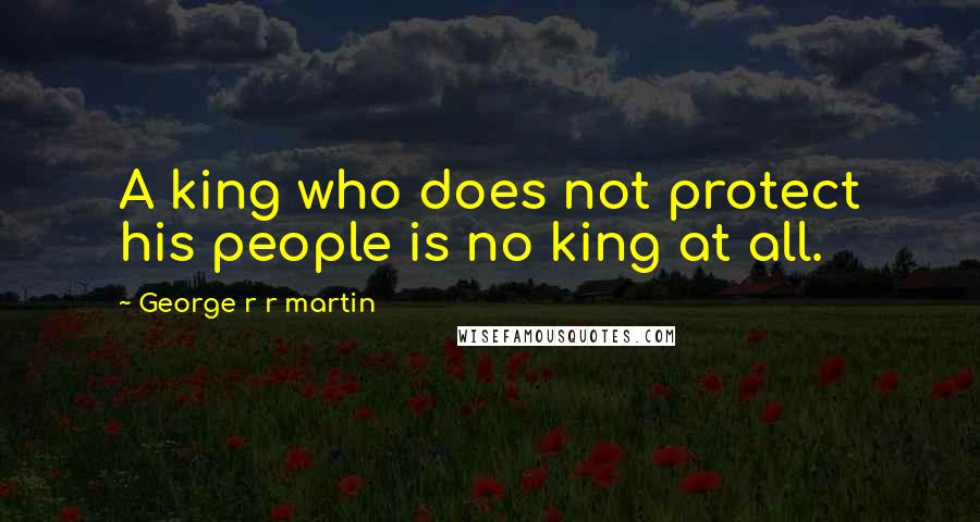 George R R Martin Quotes: A king who does not protect his people is no king at all.