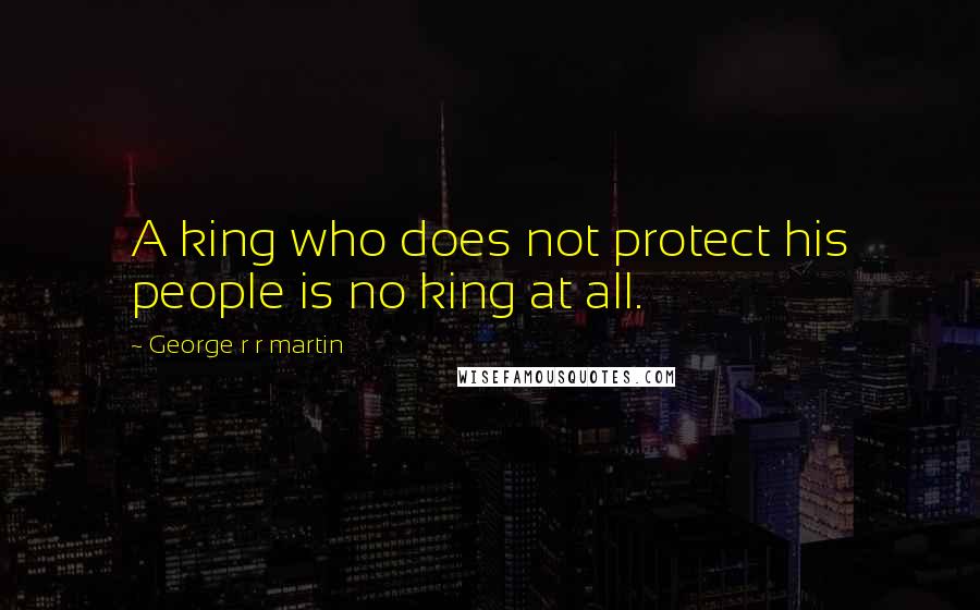 George R R Martin Quotes: A king who does not protect his people is no king at all.