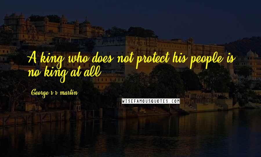 George R R Martin Quotes: A king who does not protect his people is no king at all.