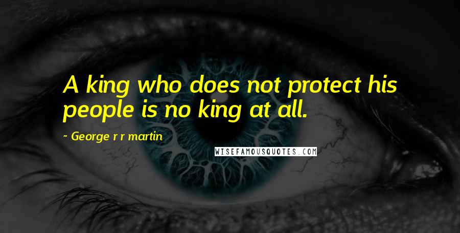 George R R Martin Quotes: A king who does not protect his people is no king at all.