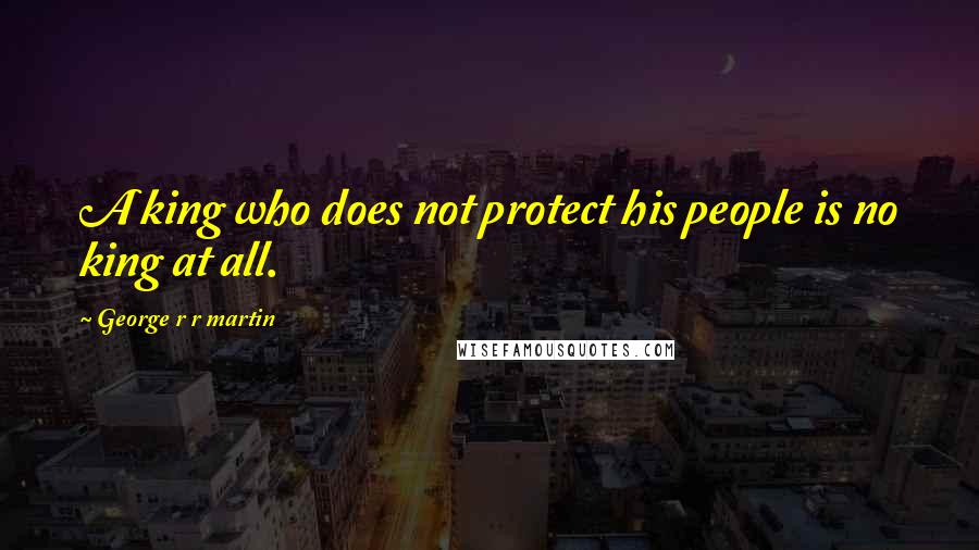 George R R Martin Quotes: A king who does not protect his people is no king at all.
