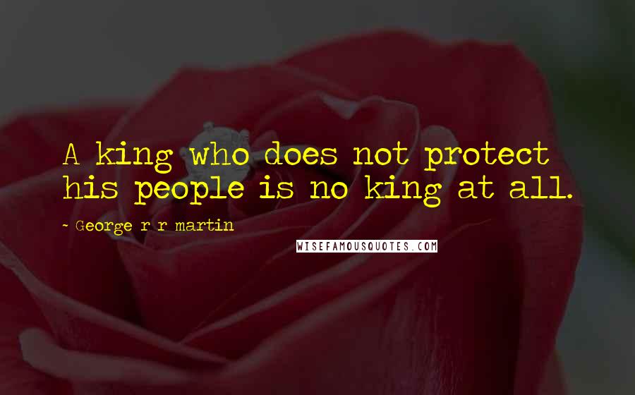 George R R Martin Quotes: A king who does not protect his people is no king at all.