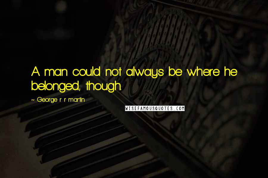 George R R Martin Quotes: A man could not always be where he belonged, though.