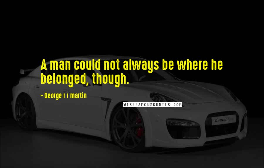 George R R Martin Quotes: A man could not always be where he belonged, though.