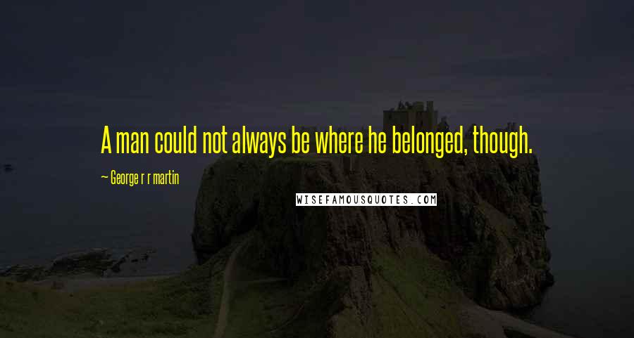 George R R Martin Quotes: A man could not always be where he belonged, though.