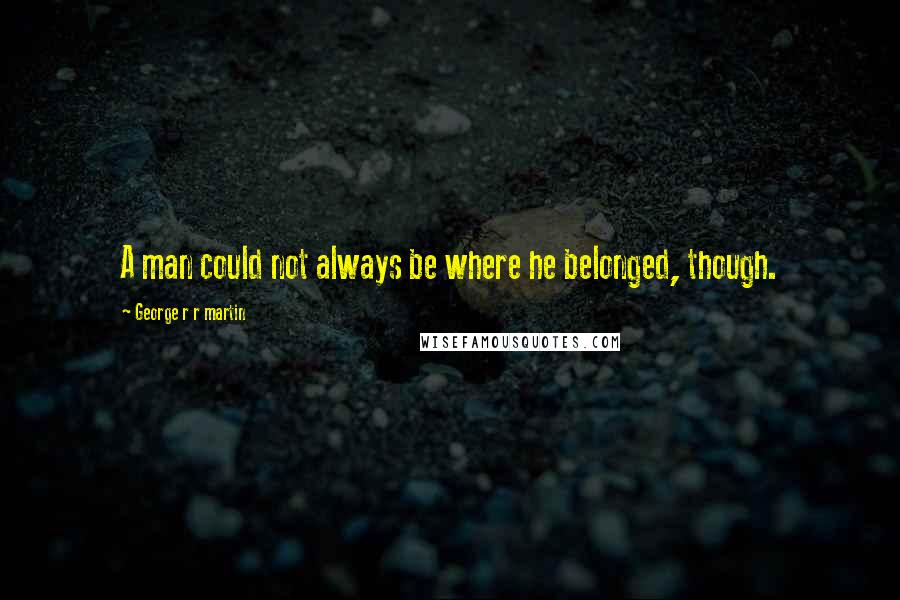 George R R Martin Quotes: A man could not always be where he belonged, though.