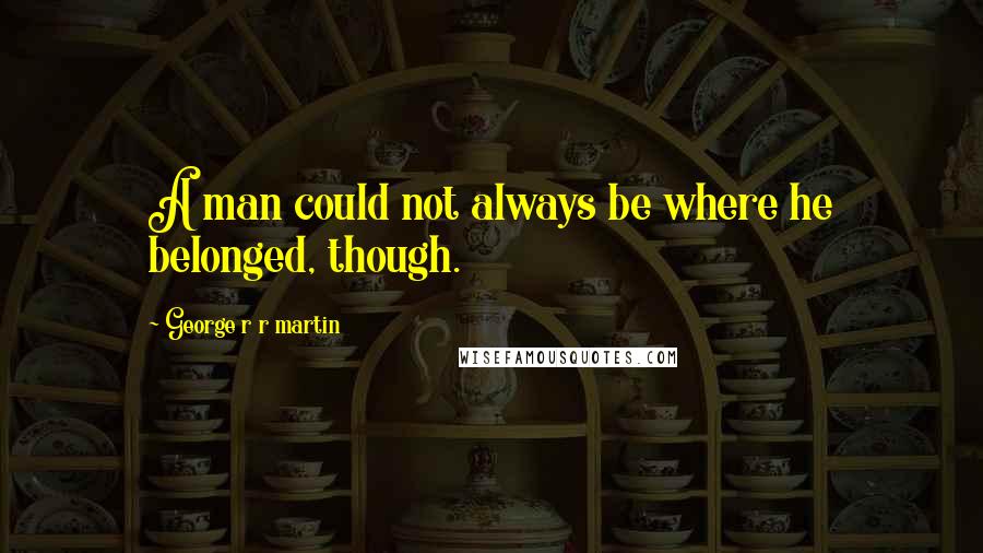 George R R Martin Quotes: A man could not always be where he belonged, though.