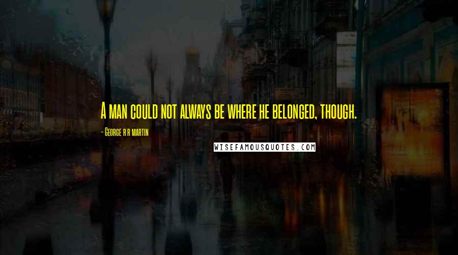 George R R Martin Quotes: A man could not always be where he belonged, though.