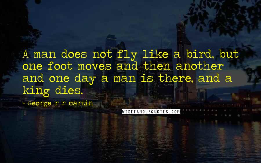 George R R Martin Quotes: A man does not fly like a bird, but one foot moves and then another and one day a man is there, and a king dies.