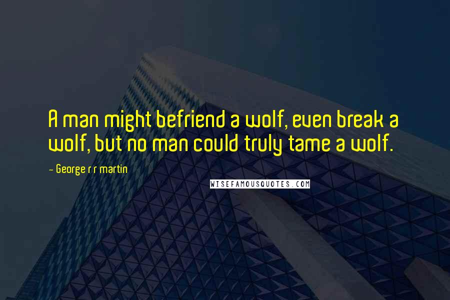 George R R Martin Quotes: A man might befriend a wolf, even break a wolf, but no man could truly tame a wolf.