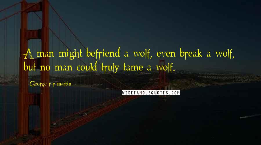 George R R Martin Quotes: A man might befriend a wolf, even break a wolf, but no man could truly tame a wolf.