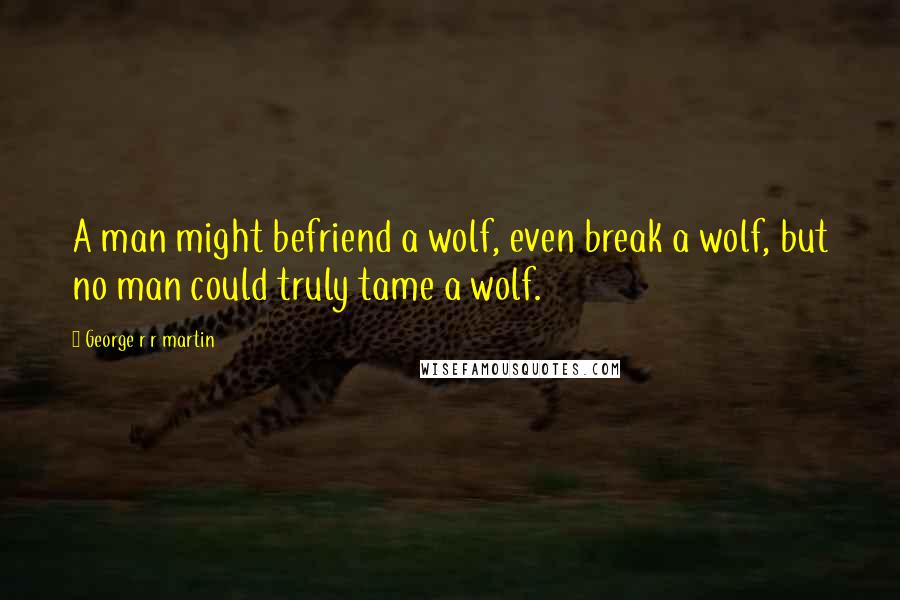 George R R Martin Quotes: A man might befriend a wolf, even break a wolf, but no man could truly tame a wolf.