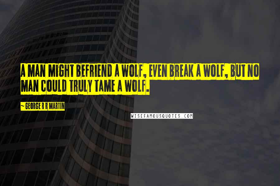 George R R Martin Quotes: A man might befriend a wolf, even break a wolf, but no man could truly tame a wolf.