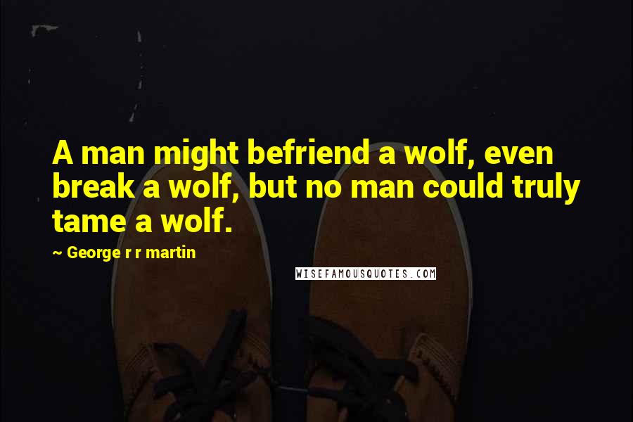 George R R Martin Quotes: A man might befriend a wolf, even break a wolf, but no man could truly tame a wolf.