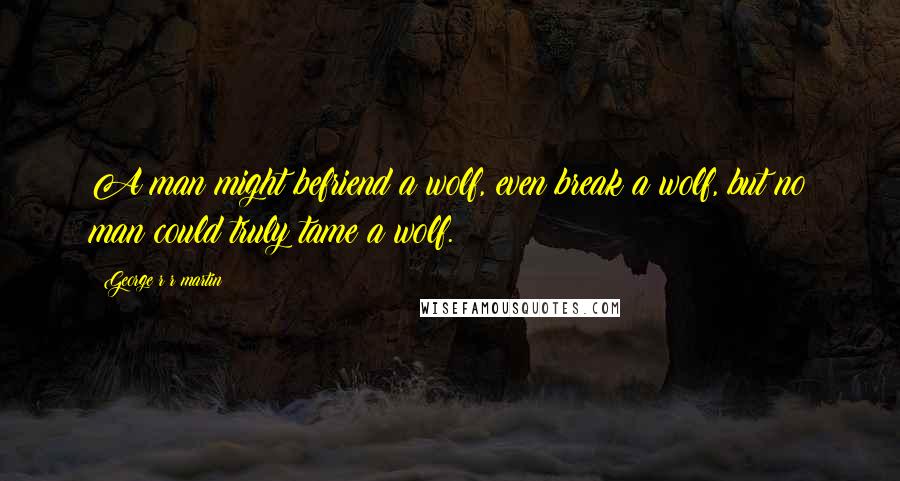 George R R Martin Quotes: A man might befriend a wolf, even break a wolf, but no man could truly tame a wolf.
