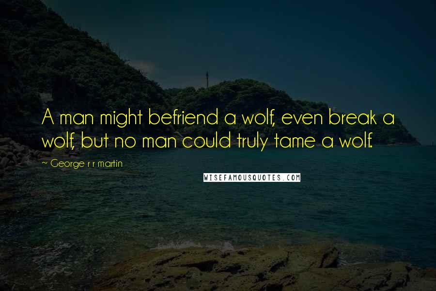 George R R Martin Quotes: A man might befriend a wolf, even break a wolf, but no man could truly tame a wolf.