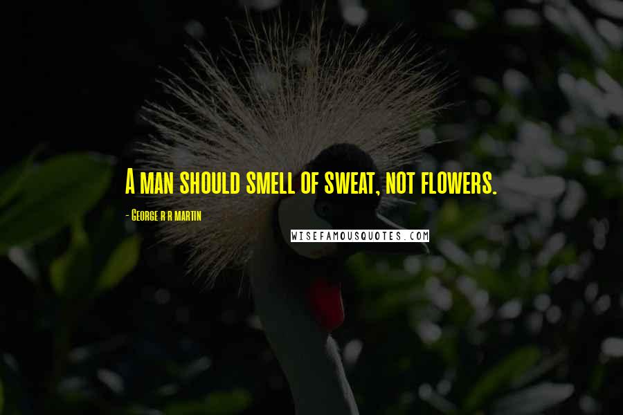 George R R Martin Quotes: A man should smell of sweat, not flowers.