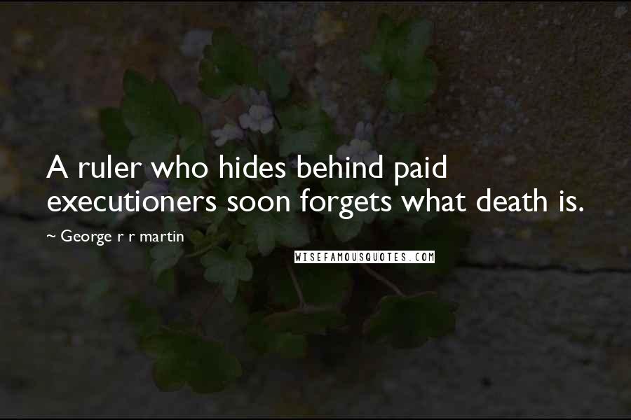 George R R Martin Quotes: A ruler who hides behind paid executioners soon forgets what death is.