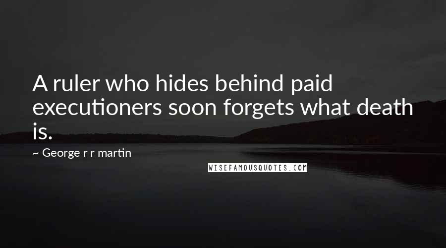 George R R Martin Quotes: A ruler who hides behind paid executioners soon forgets what death is.