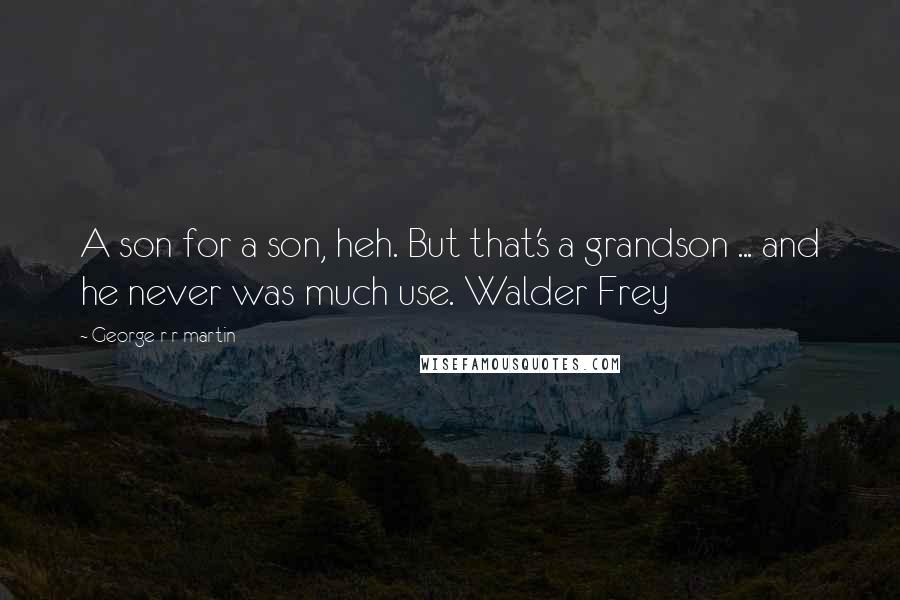 George R R Martin Quotes: A son for a son, heh. But that's a grandson ... and he never was much use. Walder Frey