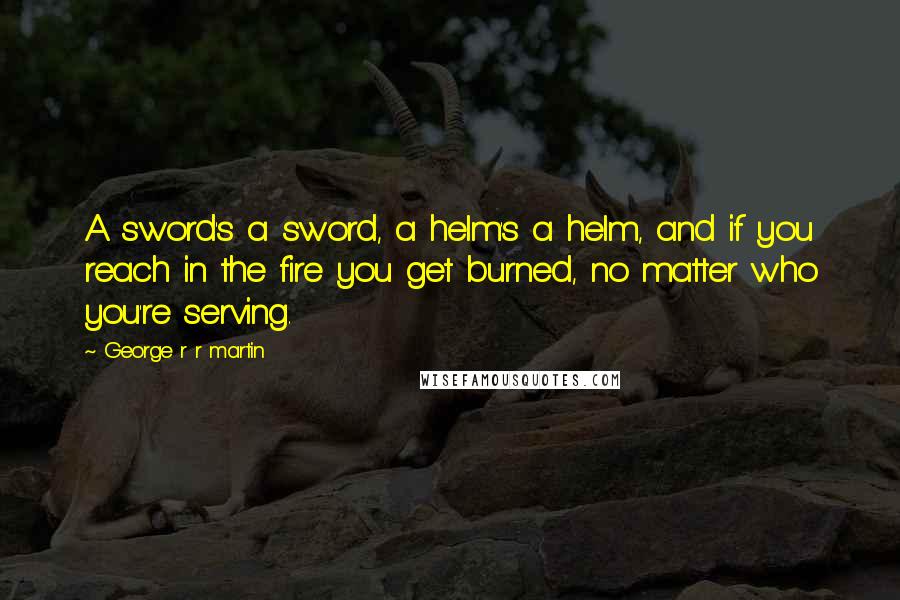 George R R Martin Quotes: A sword's a sword, a helm's a helm, and if you reach in the fire you get burned, no matter who you're serving.