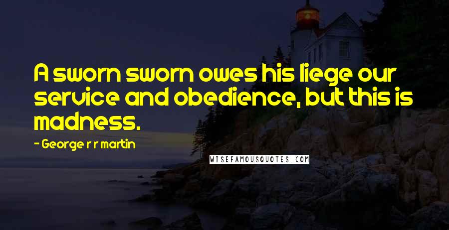 George R R Martin Quotes: A sworn sworn owes his liege our service and obedience, but this is madness.