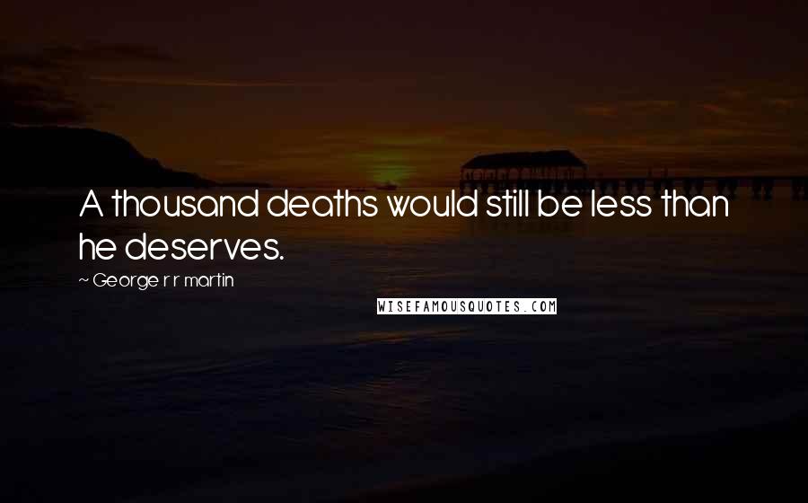 George R R Martin Quotes: A thousand deaths would still be less than he deserves.