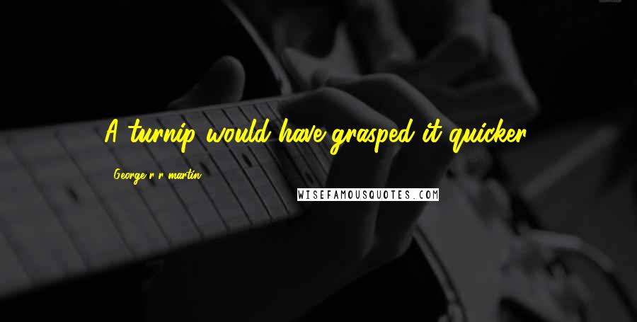 George R R Martin Quotes: A turnip would have grasped it quicker.