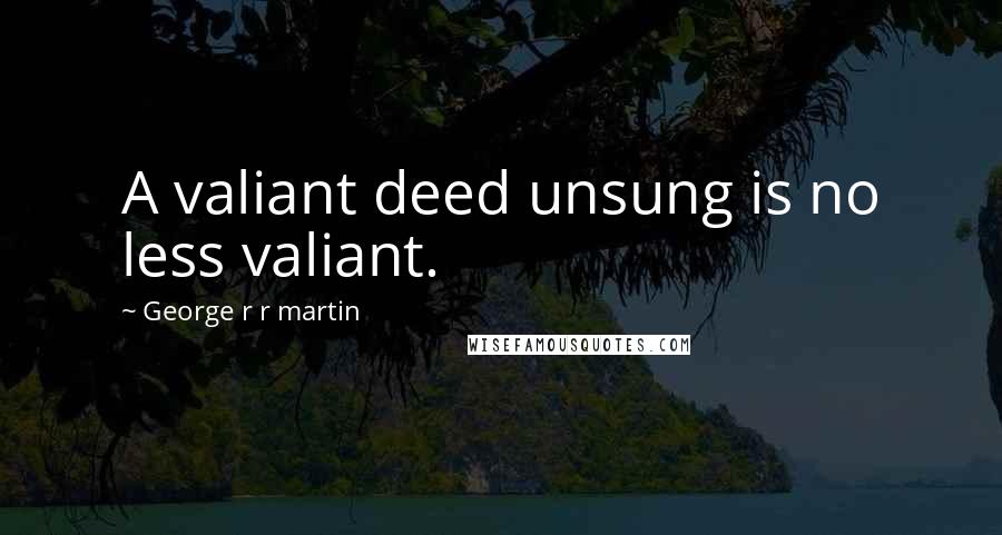 George R R Martin Quotes: A valiant deed unsung is no less valiant.