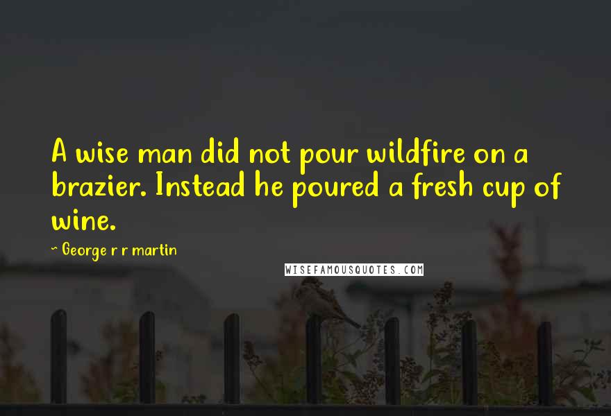 George R R Martin Quotes: A wise man did not pour wildfire on a brazier. Instead he poured a fresh cup of wine.