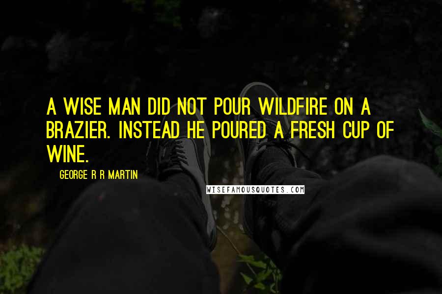 George R R Martin Quotes: A wise man did not pour wildfire on a brazier. Instead he poured a fresh cup of wine.