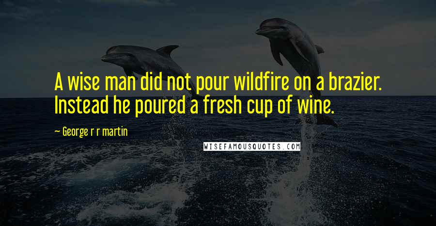 George R R Martin Quotes: A wise man did not pour wildfire on a brazier. Instead he poured a fresh cup of wine.