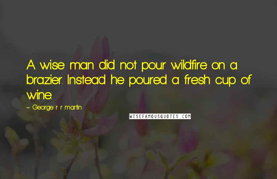 George R R Martin Quotes: A wise man did not pour wildfire on a brazier. Instead he poured a fresh cup of wine.