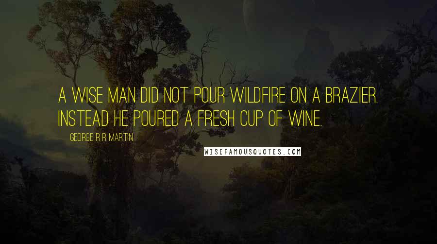 George R R Martin Quotes: A wise man did not pour wildfire on a brazier. Instead he poured a fresh cup of wine.