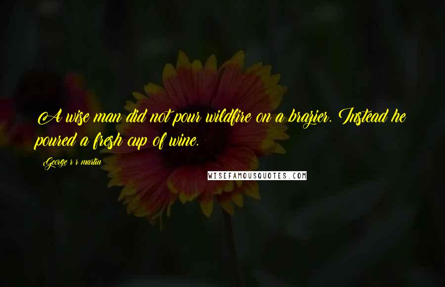 George R R Martin Quotes: A wise man did not pour wildfire on a brazier. Instead he poured a fresh cup of wine.