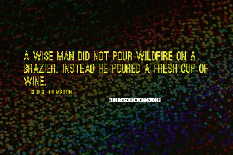 George R R Martin Quotes: A wise man did not pour wildfire on a brazier. Instead he poured a fresh cup of wine.