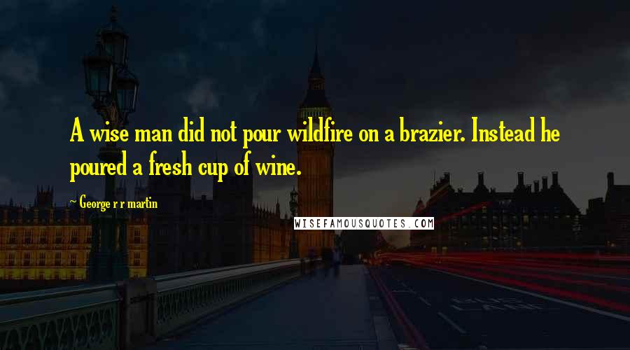 George R R Martin Quotes: A wise man did not pour wildfire on a brazier. Instead he poured a fresh cup of wine.