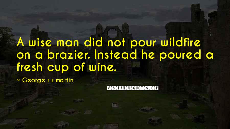 George R R Martin Quotes: A wise man did not pour wildfire on a brazier. Instead he poured a fresh cup of wine.