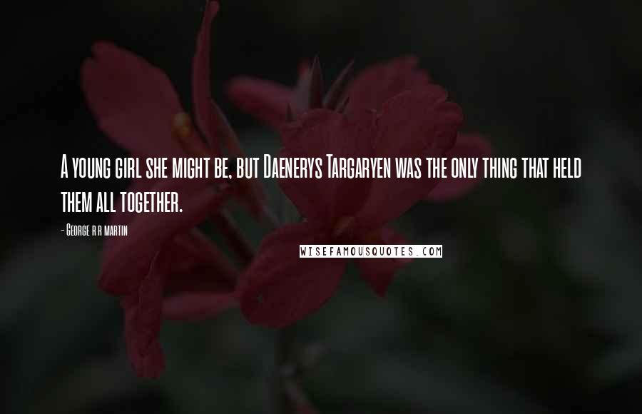 George R R Martin Quotes: A young girl she might be, but Daenerys Targaryen was the only thing that held them all together.