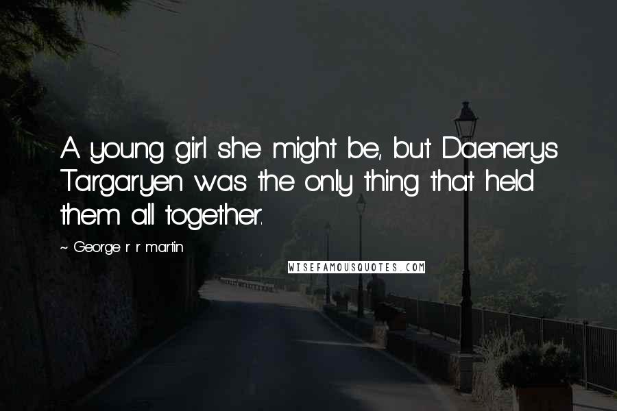 George R R Martin Quotes: A young girl she might be, but Daenerys Targaryen was the only thing that held them all together.