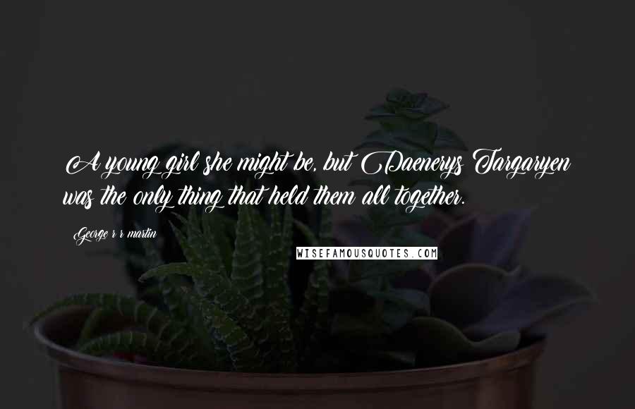 George R R Martin Quotes: A young girl she might be, but Daenerys Targaryen was the only thing that held them all together.