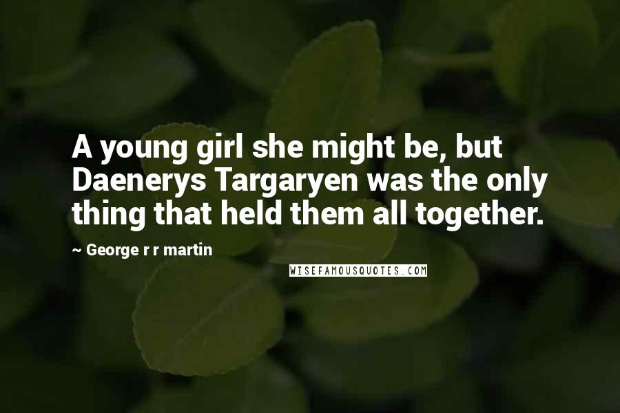 George R R Martin Quotes: A young girl she might be, but Daenerys Targaryen was the only thing that held them all together.
