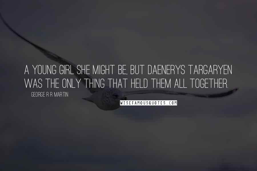 George R R Martin Quotes: A young girl she might be, but Daenerys Targaryen was the only thing that held them all together.