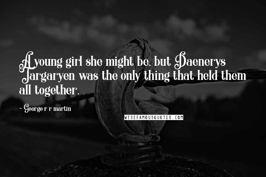 George R R Martin Quotes: A young girl she might be, but Daenerys Targaryen was the only thing that held them all together.