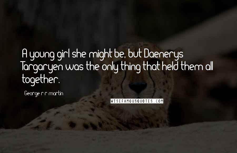 George R R Martin Quotes: A young girl she might be, but Daenerys Targaryen was the only thing that held them all together.