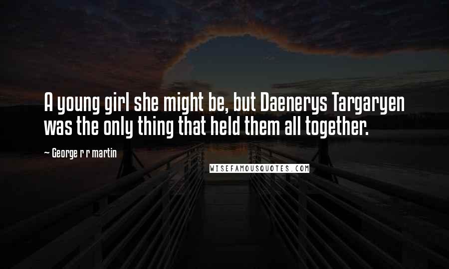 George R R Martin Quotes: A young girl she might be, but Daenerys Targaryen was the only thing that held them all together.