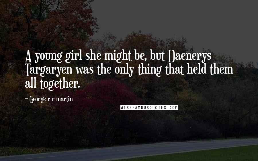 George R R Martin Quotes: A young girl she might be, but Daenerys Targaryen was the only thing that held them all together.