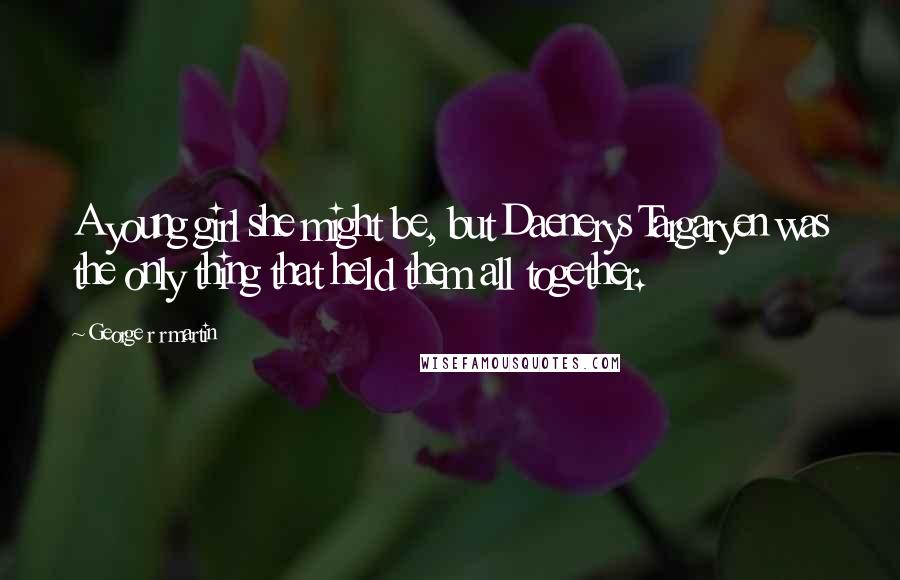 George R R Martin Quotes: A young girl she might be, but Daenerys Targaryen was the only thing that held them all together.